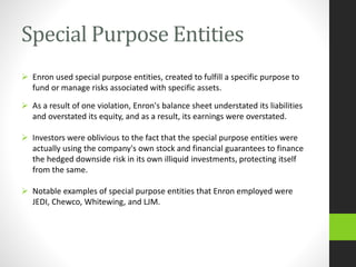 Special Purpose Entities
 Enron used special purpose entities, created to fulfill a specific purpose to
fund or manage risks associated with specific assets.
 As a result of one violation, Enron's balance sheet understated its liabilities
and overstated its equity, and as a result, its earnings were overstated.
 Investors were oblivious to the fact that the special purpose entities were
actually using the company's own stock and financial guarantees to finance
the hedged downside risk in its own illiquid investments, protecting itself
from the same.
 Notable examples of special purpose entities that Enron employed were
JEDI, Chewco, Whitewing, and LJM.
 