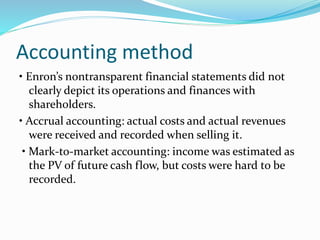 Accounting method
• Enron’s nontransparent financial statements did not
clearly depict its operations and finances with
shareholders.
• Accrual accounting: actual costs and actual revenues
were received and recorded when selling it.
• Mark-to-market accounting: income was estimated as
the PV of future cash flow, but costs were hard to be
recorded.
 