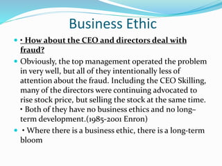 Business Ethic
• How about the CEO and directors deal with
fraud?
Obviously, the top management operated the problem
in very well, but all of they intentionally less of
attention about the fraud. Including the CEO Skilling,
many of the directors were continuing advocated to
rise stock price, but selling the stock at the same time.
• Both of they have no business ethics and no long–
term development.(1985-2001 Enron)
• Where there is a business ethic, there is a long-term
bloom