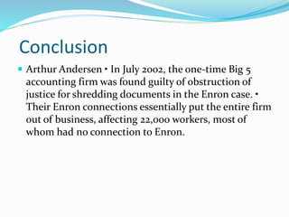 Conclusion
Arthur Andersen • In July 2002, the one-time Big 5
accounting firm was found guilty of obstruction of
justice for shredding documents in the Enron case. •
Their Enron connections essentially put the entire firm
out of business, affecting 22,000 workers, most of
whom had no connection to Enron.