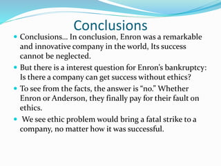 Conclusions
 Conclusions… In conclusion, Enron was a remarkable
and innovative company in the world, Its success
cannot be neglected.
 But there is a interest question for Enron’s bankruptcy:
Is there a company can get success without ethics?
 To see from the facts, the answer is “no.” Whether
Enron or Anderson, they finally pay for their fault on
ethics.
 We see ethic problem would bring a fatal strike to a
company, no matter how it was successful.
 