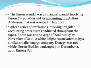  • The Enron scandal was a financial scandal involving
Enron Corporation and its accounting firmArthur
Andersen, that was revealed in late 2001.
 • After a series of revelations involving irregular
accounting procedures conducted throughout the
1990s, Enron was on the verge of bankruptcy by
November of 2001. A white knight rescue attempt by a
similar, smaller energy company, Dynegy, was not
viable. Enron filed for bankruptcy on December 2,
2001. Enron’s Fall
 