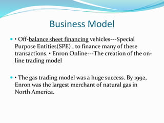 Business Model
 • Off-balance sheet financing vehicles---Special
Purpose Entities(SPE) , to finance many of these
transactions. • Enron Online---The creation of the on-
line trading model
 • The gas trading model was a huge success. By 1992,
Enron was the largest merchant of natural gas in
North America.
 
