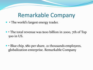 Remarkable Company
 • The world’s largest energy trader.
 • The total revenue was $100 billion in 2000, 7th of Top
500 in US.
 • Blue chip, $80 per share, 21 thousands employees,
globalization enterprise. Remarkable Company
 