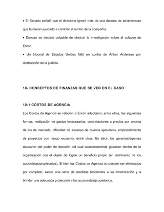 • El Senado señaló que el directorio ignoró más de una decena de advertencias
que hubieran ayudado a cambiar el rumbo de la compañía.
• Duncan se declaró culpable de obstruir la investigación sobre el colapso de
Enron.
• Un tribunal de Estados Unidos falló en contra de Arthur Andersen por
obstrucción de la justicia.
10- CONCEPTOS DE FINANZAS QUE SE VEN EN EL CASO
10-1 COSTOS DE AGENCIA
Los Costos de Agencia en relación a Enron adoptaron, entre otras, las siguientes
formas: realización de gastos innecesarios, contrataciones a precios por encima
de los de mercado, dificultad de ascenso de buenos ejecutivos, emprendimiento
de proyectos con riesgo excesivo, entre otros. Es decir, los gerentes/agentes
abusaron del poder de decisión del cual ocasionalmente gozaban dentro de la
organización con el objeto de lograr un beneficio propio (en detrimento de los
accionistas/propietarios). Si bien los Costos de Agencia no pueden ser eliminados
por completo, existe una serie de medidas tendientes a su minimización y a
brindar una adecuada protección a los accionistas/propietarios.
 