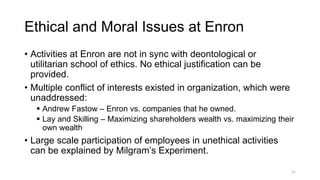 Ethical and Moral Issues at Enron
• Activities at Enron are not in sync with deontological or
utilitarian school of ethics. No ethical justification can be
provided.
• Multiple conflict of interests existed in organization, which were
unaddressed:
 Andrew Fastow – Enron vs. companies that he owned.
 Lay and Skilling – Maximizing shareholders wealth vs. maximizing their
own wealth
• Large scale participation of employees in unethical activities
can be explained by Milgram’s Experiment.
11
 
