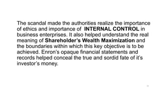 The scandal made the authorities realize the importance
of ethics and importance of INTERNAL CONTROL in
business enterprises. It also helped understand the real
meaning of Shareholder’s Wealth Maximization and
the boundaries within which this key objective is to be
achieved. Enron’s opaque financial statements and
records helped conceal the true and sordid fate of it’s
investor’s money.
15
 