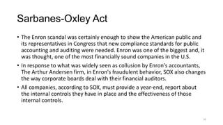 Sarbanes-Oxley Act
• The Enron scandal was certainly enough to show the American public and
its representatives in Congress that new compliance standards for public
accounting and auditing were needed. Enron was one of the biggest and, it
was thought, one of the most financially sound companies in the U.S.
• In response to what was widely seen as collusion by Enron's accountants,
The Arthur Andersen firm, in Enron's fraudulent behavior, SOX also changes
the way corporate boards deal with their financial auditors.
• All companies, according to SOX, must provide a year-end, report about
the internal controls they have in place and the effectiveness of those
internal controls.
16
 