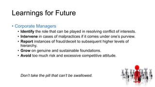 Learnings for Future
• Corporate Managers
• Identify the role that can be played in resolving conflict of interests.
• Intervene in cases of malpractices if it comes under one’s purview.
• Report instances of fraud/deceit to subsequent higher levels of
hierarchy.
• Grow on genuine and sustainable foundations.
• Avoid too much risk and excessive competitive attitude.
Don’t take the pill that can’t be swallowed.
19
 