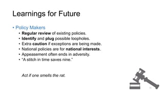 Learnings for Future
• Policy Makers
• Regular review of existing policies.
• Identify and plug possible loopholes.
• Extra caution if exceptions are being made.
• National policies are for national interests.
• Appeasement often ends in adversity.
• “A stitch in time saves nine.”
Act if one smells the rat.
21
 