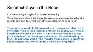 Smartest Guys in the Room
• Inflate earnings using Mark to Market Accounting.
“Technique used when trading securities where you measure the value of a
security based on its current market value, instead of its book value.”
The company would build an asset, such as a power plant, and
immediately claim the projected profit on its books, even though
it hadn't made one dime from it. If the revenue from the power
plant were less than the projected amount, instead of taking the
loss, the company would then transfer these assets to an off-the-
books corporation, where the loss would go unreported.
3
 