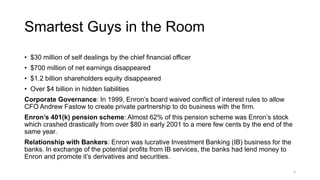 Smartest Guys in the Room
• $30 million of self dealings by the chief financial officer
• $700 million of net earnings disappeared
• $1.2 billion shareholders equity disappeared
• Over $4 billion in hidden liabilities
Corporate Governance: In 1999, Enron’s board waived conflict of interest rules to allow
CFO Andrew Fastow to create private partnership to do business with the firm.
Enron’s 401(k) pension scheme: Almost 62% of this pension scheme was Enron’s stock
which crashed drastically from over $80 in early 2001 to a mere few cents by the end of the
same year.
Relationship with Bankers: Enron was lucrative Investment Banking (IB) business for the
banks. In exchange of the potential profits from IB services, the banks had lend money to
Enron and promote it’s derivatives and securities.
4
 