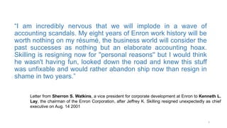 “I am incredibly nervous that we will implode in a wave of
accounting scandals. My eight years of Enron work history will be
worth nothing on my résumé, the business world will consider the
past successes as nothing but an elaborate accounting hoax.
Skilling is resigning now for ''personal reasons'' but I would think
he wasn't having fun, looked down the road and knew this stuff
was unfixable and would rather abandon ship now than resign in
shame in two years.”
5
Letter from Sherron S. Watkins, a vice president for corporate development at Enron to Kenneth L.
Lay, the chairman of the Enron Corporation, after Jeffrey K. Skilling resigned unexpectedly as chief
executive on Aug. 14 2001
 