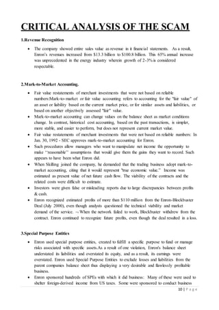 10 | P a g e
CRITICAL ANALYSIS OF THE SCAM
1.Revenue Recognition
 The company showed entire sales value as revenue in it financial statements. As a result,
Enron’s revenues increased from $13.3 billion to $100.8 billion. This 65% annual increase
was unprecedented in the energy industry wherein growth of 2-3% is considered
respectable.
2.Mark-to-Market Accounting.
 Fair value restatements of merchant investments that were not based on reliable
numbers:Mark-to-market or fair value accounting refers to accounting for the "fair value" of
an asset or liability based on the current market price, or for similar assets and liabilities, or
based on another objectively assessed "fair" value.
 Mark-to-market accounting can change values on the balance sheet as market conditions
change. In contrast, historical cost accounting, based on the past transactions, is simpler,
more stable, and easier to perform, but does not represent current market value.
 Fair value restatements of merchant investments that were not based on reliable numbers: In
Jan. 30, 1992 - SEC approves mark-to-market accounting for Enron.
 Such procedures allow managers who want to manipulate net income the opportunity to
make ‘‘reasonable’’ assumptions that would give them the gains they want to record. Such
appears to have been what Enron did.
 When Skilling joined the company, he demanded that the trading business adopt mark-to-
market accounting, citing that it would represent "true economic value.” Income was
estimated as present value of net future cash flow. The viability of the contracts and the
related costs were difficult to estimate.
 Investors were given false or misleading reports due to large discrepancies between profits
& cash.
 Enron recognized estimated profits of more than $110 million from the Enron-Blockbuster
Deal (July 2000), even though analysts questioned the technical viability and market
demand of the service.  When the network failed to work, Blockbuster withdrew from the
contract. Enron continued to recognize future profits, even though the deal resulted in a loss.
3.Special Purpose Entities
 Enron used special purpose entities, created to fulfill a specific purpose to fund or manage
risks associated with specific assets.As a result of one violation, Enron's balance sheet
understated its liabilities and overstated its equity, and as a result, its earnings were
overstated. Enron used Special Purpose Entities to exclude losses and liabilities from the
parent companies balance sheet thus displaying a very desirable and flawlessly profitable
business.
 Enron sponsored hundreds of SPEs with which it did business: Many of these were used to
shelter foreign-derived income from US taxes. Some were sponsored to conduct business
 