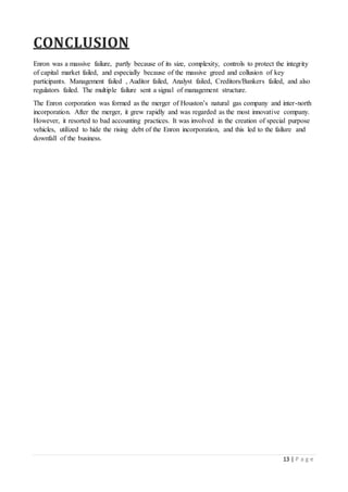 13 | P a g e
CONCLUSION
Enron was a massive failure, partly because of its size, complexity, controls to protect the integrity
of capital market failed, and especially because of the massive greed and collusion of key
participants. Management failed , Auditor failed, Analyst failed, Creditors/Bankers failed, and also
regulators failed. The multiple failure sent a signal of management structure.
The Enron corporation was formed as the merger of Houston’s natural gas company and inter-north
incorporation. After the merger, it grew rapidly and was regarded as the most innovative company.
However, it resorted to bad accounting practices. It was involved in the creation of special purpose
vehicles, utilized to hide the rising debt of the Enron incorporation, and this led to the failure and
downfall of the business.
 