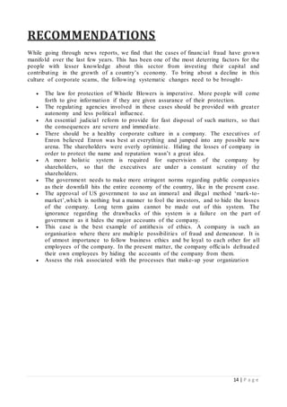 14 | P a g e
RECOMMENDATIONS
While going through news reports, we find that the cases of financial fraud have grown
manifold over the last few years. This has been one of the most deterring factors for the
people with lesser knowledge about this sector from investing their capital and
contributing in the growth of a country’s economy. To bring about a decline in this
culture of corporate scams, the following systematic changes need to be brought-
 The law for protection of Whistle Blowers is imperative. More people will come
forth to give information if they are given assurance of their protection.
 The regulating agencies involved in these cases should be provided with greater
autonomy and less political influence.
 An essential judicial reform to provide for fast disposal of such matters, so that
the consequences are severe and immediate.
 There should be a healthy corporate culture in a company. The executives of
Enron believed Enron was best at everything and jumped into any possible new
arena. The shareholders were overly optimistic. Hiding the losses of company in
order to protect the name and reputation wasn’t a great idea.
 A more holistic system is required for supervision of the company by
shareholders, so that the executives are under a constant scrutiny of the
shareholders.
 The government needs to make more stringent norms regarding public companies
as their downfall hits the entire economy of the country, like in the present case.
 The approval of US government to use an immoral and illegal method ‘mark-to-
market’,which is nothing but a manner to fool the investors, and to hide the losses
of the company. Long term gains cannot be made out of this system. The
ignorance regarding the drawbacks of this system is a failure on the part of
government as it hides the major accounts of the company.
 This case is the best example of antithesis of ethics. A company is such an
organisation where there are multiple possibilities of fraud and demeanour. It is
of utmost importance to follow business ethics and be loyal to each other for all
employees of the company. In the present matter, the company officials defrauded
their own employees by hiding the accounts of the company from them.
 Assess the risk associated with the processes that make-up your organization
 