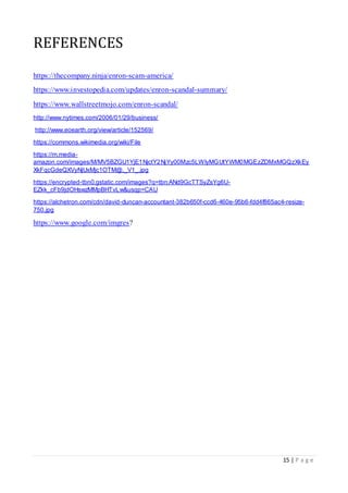 15 | P a g e
REFERENCES
https://thecompany.ninja/enron-scam-america/
https://www.investopedia.com/updates/enron-scandal-summary/
https://www.wallstreetmojo.com/enron-scandal/
http://www.nytimes.com/2006/01/29/business/
http://www.eoearth.org/view/article/152569/
https://commons.wikimedia.org/wiki/File
https://m.media-
amazon.com/images/M/MV5BZGU1YjE1NjctY2NjYy00Mzc5LWIyMGUtYWM0MGEzZDMxMGQzXkEy
XkFqcGdeQXVyNjUxMjc1OTM@._V1_.jpg
https://encrypted-tbn0.gstatic.com/images?q=tbn:ANd9GcTTSyZsYg6U-
EZkk_cFb9jdOHswzMMpBHTvLw&usqp=CAU
https://alchetron.com/cdn/david-duncan-accountant-382b650f-ccd6-460e-95b6-fdd4f865ac4-resize-
750.jpg
https://www.google.com/imgres?
 