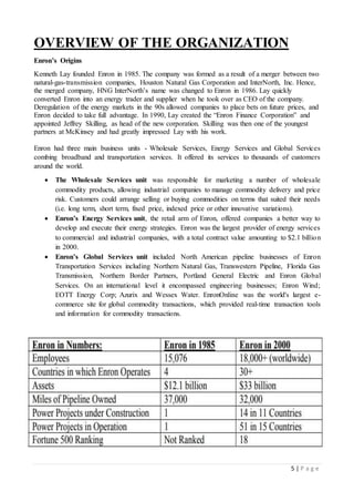 5 | P a g e
OVERVIEW OF THE ORGANIZATION
Enron’s Origins
Kenneth Lay founded Enron in 1985. The company was formed as a result of a merger between two
natural-gas-transmission companies, Houston Natural Gas Corporation and InterNorth, Inc. Hence,
the merged company, HNG InterNorth’s name was changed to Enron in 1986. Lay quickly
converted Enron into an energy trader and supplier when he took over as CEO of the company.
Deregulation of the energy markets in the 90s allowed companies to place bets on future prices, and
Enron decided to take full advantage. In 1990, Lay created the “Enron Finance Corporation” and
appointed Jeffrey Skilling, as head of the new corporation. Skilling was then one of the youngest
partners at McKinsey and had greatly impressed Lay with his work.
Enron had three main business units - Wholesale Services, Energy Services and Global Services
combing broadband and transportation services. It offered its services to thousands of customers
around the world.
 The Wholesale Services unit was responsible for marketing a number of wholesale
commodity products, allowing industrial companies to manage commodity delivery and price
risk. Customers could arrange selling or buying commodities on terms that suited their needs
(i.e. long term, short term, fixed price, indexed price or other innovative variations).
 Enron’s Energy Services unit, the retail arm of Enron, offered companies a better way to
develop and execute their energy strategies. Enron was the largest provider of energy services
to commercial and industrial companies, with a total contract value amounting to $2.1 billion
in 2000.
 Enron’s Global Services unit included North American pipeline businesses of Enron
Transportation Services including Northern Natural Gas, Transwestern Pipeline, Florida Gas
Transmission, Northern Border Partners, Portland General Electric and Enron Global
Services. On an international level it encompassed engineering businesses; Enron Wind;
EOTT Energy Corp; Azurix and Wessex Water. EnronOnline was the world's largest e-
commerce site for global commodity transactions, which provided real-time transaction tools
and information for commodity transactions.
 