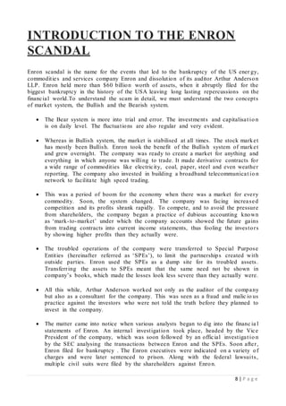 8 | P a g e
INTRODUCTION TO THE ENRON
SCANDAL
Enron scandal is the name for the events that led to the bankruptcy of the US ener gy,
commodities and services company Enron and dissolution of its auditor Arthur Anderson
LLP. Enron held more than $60 billion worth of assets, when it abruptly filed for the
biggest bankruptcy in the history of the USA leaving long lasting repercussions on the
financial world.To understand the scam in detail, we must understand the two concepts
of market system, the Bullish and the Bearish system.
 The Bear system is more into trial and error. The investments and capitalisat io n
is on daily level. The fluctuations are also regular and very evident.
 Whereas in Bullish system, the market is stabilised at all times. The stock market
has mostly been Bullish. Enron took the benefit of the Bullish system of market
and grew overnight. The company was ready to create a market for anything and
everything in which anyone was willing to trade. It made derivative contracts for
a wide range of commodities like electricity, coal, paper, steel and even weather
reporting. The company also invested in building a broadband telecommunicat io n
network to facilitate high speed trading.
 This was a period of boom for the economy when there was a market for every
commodity. Soon, the system changed. The company was facing increased
competition and its profits shrank rapidly. To compete, and to avoid the pressure
from shareholders, the company began a practice of dubious accounting known
as ‘mark-to-market’ under which the company accounts showed the future gains
from trading contracts into current income statements, thus fooling the investors
by showing higher profits than they actually were.
 The troubled operations of the company were transferred to Special Purpose
Entities (hereinafter referred as ‘SPEs’), to limit the partnerships created with
outside parties. Enron used the SPEs as a dump site for its troubled assets.
Transferring the assets to SPEs meant that the same need not be shown in
company’s books, which made the losses look less severe than they actually were.
 All this while, Arthur Anderson worked not only as the auditor of the company
but also as a consultant for the company. This was seen as a fraud and malic io us
practice against the investors who were not told the truth before they planned to
invest in the company.
 The matter came into notice when various analysts began to dig into the financ ia l
statements of Enron. An internal investigation took place, headed by the Vice
President of the company, which was soon followed by an official investigat io n
by the SEC analysing the transactions between Enron and the SPEs. Soon after,
Enron filed for bankruptcy . The Enron executives were indicated on a variety of
charges and were later sentenced to prison. Along with the federal lawsuits,
multiple civil suits were filed by the shareholders against Enron.
 