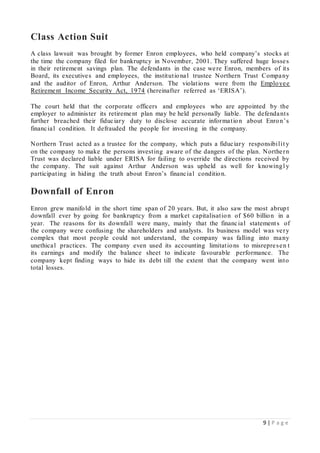 9 | P a g e
Class Action Suit
A class lawsuit was brought by former Enron employees, who held company’s stocks at
the time the company filed for bankruptcy in November, 2001. They suffered huge losses
in their retirement savings plan. The defendants in the case were Enron, members of its
Board, its executives and employees, the institutional trustee Northern Trust Company
and the auditor of Enron, Arthur Anderson. The violations were from the Employee
Retirement Income Security Act, 1974 (hereinafter referred as ‘ERISA’).
The court held that the corporate officers and employees who are appointed by the
employer to administer its retirement plan may be held personally liable. The defendants
further breached their fiduciary duty to disclose accurate information about Enron’s
financial condition. It defrauded the people for investing in the company.
Northern Trust acted as a trustee for the company, which puts a fiduciary responsibilit y
on the company to make the persons investing aware of the dangers of the plan. Northern
Trust was declared liable under ERISA for failing to override the directions received by
the company. The suit against Arthur Anderson was upheld as well for knowingl y
participating in hiding the truth about Enron’s financial condition.
Downfall of Enron
Enron grew manifold in the short time span of 20 years. But, it also saw the most abrupt
downfall ever by going for bankruptcy from a market capitalisation of $60 billion in a
year. The reasons for its downfall were many, mainly that the financial statements of
the company were confusing the shareholders and analysts. Its business model was very
complex that most people could not understand, the company was falling into many
unethical practices. The company even used its accounting limitations to misrepresen t
its earnings and modify the balance sheet to indicate favourable performance. The
company kept finding ways to hide its debt till the extent that the company went into
total losses.
 