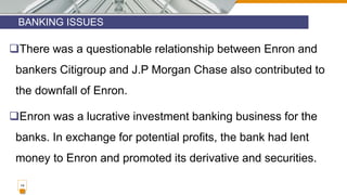 BANKING ISSUES
14
There was a questionable relationship between Enron and
bankers Citigroup and J.P Morgan Chase also contributed to
the downfall of Enron.
Enron was a lucrative investment banking business for the
banks. In exchange for potential profits, the bank had lent
money to Enron and promoted its derivative and securities.