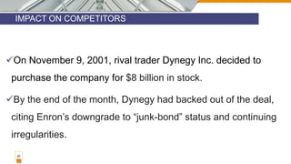 IMPACT ON COMPETITORS
20
On November 9, 2001, rival trader Dynegy Inc. decided to
purchase the company for $8 billion in stock.
By the end of the month, Dynegy had backed out of the deal,
citing Enron’s downgrade to “junk-bond” status and continuing
irregularities.