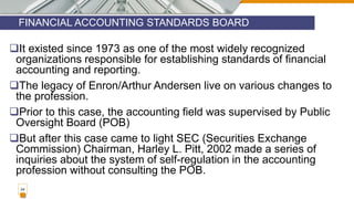 FINANCIAL ACCOUNTING STANDARDS BOARD
24
It existed since 1973 as one of the most widely recognized
organizations responsible for establishing standards of financial
accounting and reporting.
The legacy of Enron/Arthur Andersen live on various changes to
the profession.
Prior to this case, the accounting field was supervised by Public
Oversight Board (POB)
But after this case came to light SEC (Securities Exchange
Commission) Chairman, Harley L. Pitt, 2002 made a series of
inquiries about the system of self-regulation in the accounting
profession without consulting the POB.