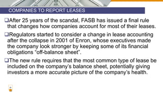 COMPANIES TO REPORT LEASES
25
After 25 years of the scandal, FASB has issued a final rule
that changes how companies account for most of their leases.
Regulators started to consider a change in lease accounting
after the collapse in 2001 of Enron, whose executives made
the company look stronger by keeping some of its financial
obligations “off-balance sheet”.
The new rule requires that the most common type of lease be
included on the company’s balance sheet, potentially giving
investors a more accurate picture of the company’s health.