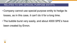 RELATED TO SPE (SPECIAL PURPOSE ENTITY)
29
• Company cannot use special purpose entity to hedge its
losses, as in this case, it can’t do it for a long time.
• The bubble burst very easily, and about 4000 SPE’s have
been created by Enron.