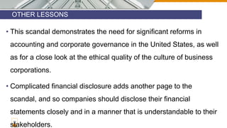 OTHER LESSONS
30
• This scandal demonstrates the need for significant reforms in
accounting and corporate governance in the United States, as well
as for a close look at the ethical quality of the culture of business
corporations.
• Complicated financial disclosure adds another page to the
scandal, and so companies should disclose their financial
statements closely and in a manner that is understandable to their
stakeholders.