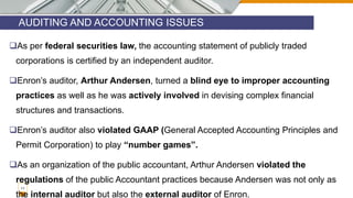AUDITING AND ACCOUNTING ISSUES
11
As per federal securities law, the accounting statement of publicly traded
corporations is certified by an independent auditor.
Enron’s auditor, Arthur Andersen, turned a blind eye to improper accounting
practices as well as he was actively involved in devising complex financial
structures and transactions.
Enron’s auditor also violated GAAP (General Accepted Accounting Principles and
Permit Corporation) to play “number games”.
As an organization of the public accountant, Arthur Andersen violated the
regulations of the public Accountant practices because Andersen was not only as
the internal auditor but also the external auditor of Enron.
 