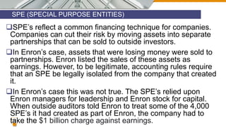 SPE (SPECIAL PURPOSE ENTITIES)
12
SPE’s reflect a common financing technique for companies.
Companies can cut their risk by moving assets into separate
partnerships that can be sold to outside investors.
In Enron’s case, assets that were losing money were sold to
partnerships. Enron listed the sales of these assets as
earnings. However, to be legitimate, accounting rules require
that an SPE be legally isolated from the company that created
it.
In Enron’s case this was not true. The SPE’s relied upon
Enron managers for leadership and Enron stock for capital.
When outside auditors told Enron to treat some of the 4,000
SPE’s it had created as part of Enron, the company had to
take the $1 billion charge against earnings.
 