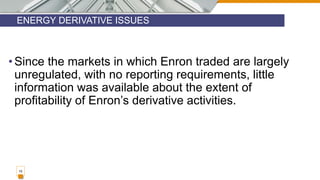 ENERGY DERIVATIVE ISSUES
15
• Since the markets in which Enron traded are largely
unregulated, with no reporting requirements, little
information was available about the extent of
profitability of Enron’s derivative activities.
 