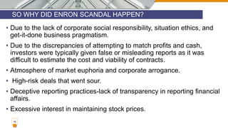 SO WHY DID ENRON SCANDAL HAPPEN?
16
• Due to the lack of corporate social responsibility, situation ethics, and
get-it-done business pragmatism.
• Due to the discrepancies of attempting to match profits and cash,
investors were typically given false or misleading reports as it was
difficult to estimate the cost and viability of contracts.
• Atmosphere of market euphoria and corporate arrogance.
• High-risk deals that went sour.
• Deceptive reporting practices-lack of transparency in reporting financial
affairs.
• Excessive interest in maintaining stock prices.
 