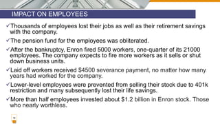 IMPACT ON EMPLOYEES
18
Thousands of employees lost their jobs as well as their retirement savings
with the company.
The pension fund for the employees was obliterated.
After the bankruptcy, Enron fired 5000 workers, one-quarter of its 21000
employees. The company expects to fire more workers as it sells or shut
down business units.
Laid off workers received $4500 severance payment, no matter how many
years had worked for the company.
Lower-level employees were prevented from selling their stock due to 401k
restriction and many subsequently lost their life savings.
More than half employees invested about $1.2 billion in Enron stock. Those
who nearly worthless.
 