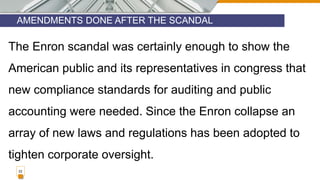 AMENDMENTS DONE AFTER THE SCANDAL
22
The Enron scandal was certainly enough to show the
American public and its representatives in congress that
new compliance standards for auditing and public
accounting were needed. Since the Enron collapse an
array of new laws and regulations has been adopted to
tighten corporate oversight.
 
