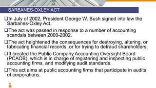 SARBANES-OXLEY ACT
23
In July of 2002, President George W. Bush signed into law the
Sarbanes-Oxley Act.
The act was passed in response to a number of accounting
scandals between 2000-2002.
The act heightened the consequences for destroying, altering, or
fabricating financial records, or for trying to defraud shareholders.
It created the Public Company Accounting Oversight Board
(PCAOB), which is in charge of registering and inspecting public
accounting firms, and modifying audit standards.
This act aims at public accounting firms that participate in audits
of corporations.
 