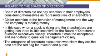 RELATED TO THE BOARD OF DIRECTORS
28
• Board of directors did not pay attention to their employees
considering themselves as representatives of shareholders.
• Closer attention to the behavior of management and the way
the company is making money.
• In this case when a stock is rising and the shareholders are
getting rich there is little incentive for the Board of Directors to
question executives closely. Therefore it must be acceptable
and mandatory to question management closely.
• The arrogance of corporate executives who claim they are the
best are the red flag for investor and public.
 