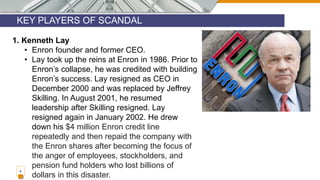 KEY PLAYERS OF SCANDAL
4
1. Kenneth Lay
• Enron founder and former CEO.
• Lay took up the reins at Enron in 1986. Prior to
Enron’s collapse, he was credited with building
Enron’s success. Lay resigned as CEO in
December 2000 and was replaced by Jeffrey
Skilling. In August 2001, he resumed
leadership after Skilling resigned. Lay
resigned again in January 2002. He drew
down his $4 million Enron credit line
repeatedly and then repaid the company with
the Enron shares after becoming the focus of
the anger of employees, stockholders, and
pension fund holders who lost billions of
dollars in this disaster.
 