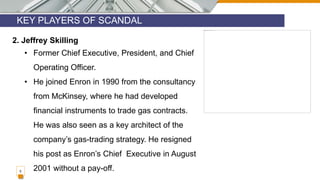 KEY PLAYERS OF SCANDAL
5
2. Jeffrey Skilling
• Former Chief Executive, President, and Chief
Operating Officer.
• He joined Enron in 1990 from the consultancy
from McKinsey, where he had developed
financial instruments to trade gas contracts.
He was also seen as a key architect of the
company’s gas-trading strategy. He resigned
his post as Enron’s Chief Executive in August
2001 without a pay-off.
 