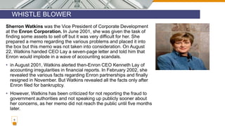 WHISTLE BLOWER
9
Sherron Watkins was the Vice President of Corporate Development
at the Enron Corporation. In June 2001, she was given the task of
finding some assets to sell off but it was very difficult for her. She
prepared a memo regarding the various problems and placed it into
the box but this memo was not taken into consideration. On August
22, Watkins handed CEO Lay a seven-page letter and told him that
Enron would implode in a wave of accounting scandals.
• in August 2001, Watkins alerted then-Enron CEO Kenneth Lay of
accounting irregularities in financial reports. In February 2002, she
revealed the various facts regarding Enron partnerships and finally
resigned in November. But Watkins revealed all the facts only after
Enron filed for bankruptcy.
• However, Watkins has been criticized for not reporting the fraud to
government authorities and not speaking up publicly sooner about
her concerns, as her memo did not reach the public until five months
later.
 