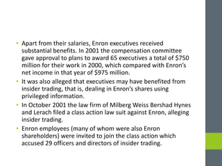 • Apart from their salaries, Enron executives received
substantial benefits. In 2001 the compensation committee
gave approval to plans to award 65 executives a total of $750
million for their work in 2000, which compared with Enron’s
net income in that year of $975 million.
• It was also alleged that executives may have benefited from
insider trading, that is, dealing in Enron’s shares using
privileged information.
• In October 2001 the law firm of Milberg Weiss Bershad Hynes
and Lerach filed a class action law suit against Enron, alleging
insider trading.
• Enron employees (many of whom were also Enron
shareholders) were invited to join the class action which
accused 29 officers and directors of insider trading.