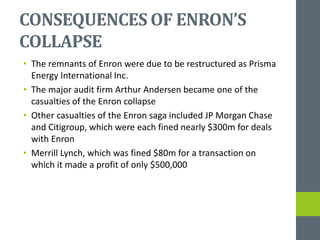 CONSEQUENCES OF ENRON’S
COLLAPSE
• The remnants of Enron were due to be restructured as Prisma
Energy International Inc.
• The major audit firm Arthur Andersen became one of the
casualties of the Enron collapse
• Other casualties of the Enron saga included JP Morgan Chase
and Citigroup, which were each fined nearly $300m for deals
with Enron
• Merrill Lynch, which was fined $80m for a transaction on
which it made a profit of only $500,000