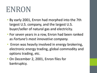 ENRON
• By early 2001, Enron had morphed into the 7th
largest U.S. company, and the largest U.S.
buyer/seller of natural gas and electricity.
• For seven years in a row, Enron had been ranked
as Fortune’s most innovative company.
• Enron was heavily involved in energy brokering,
electronic energy trading, global commodity and
options trading, etc.
• On December 2, 2001, Enron files for
bankruptcy.