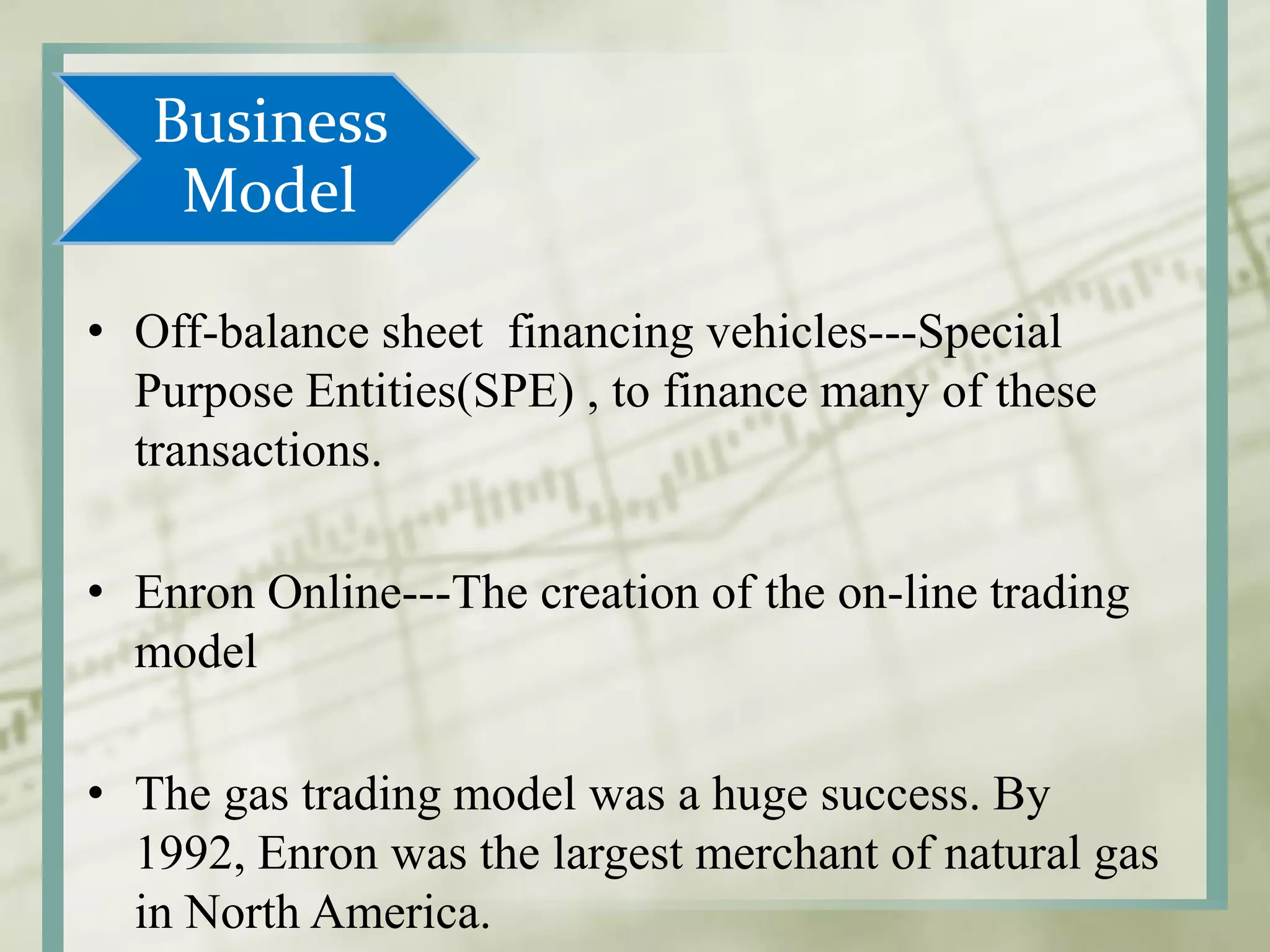 Business
Model
• Off-balance sheet financing vehicles---Special
Purpose Entities(SPE) , to finance many of these
transactions.
• Enron Online---The creation of the on-line trading
model
• The gas trading model was a huge success. By
1992, Enron was the largest merchant of natural gas
in North America.
