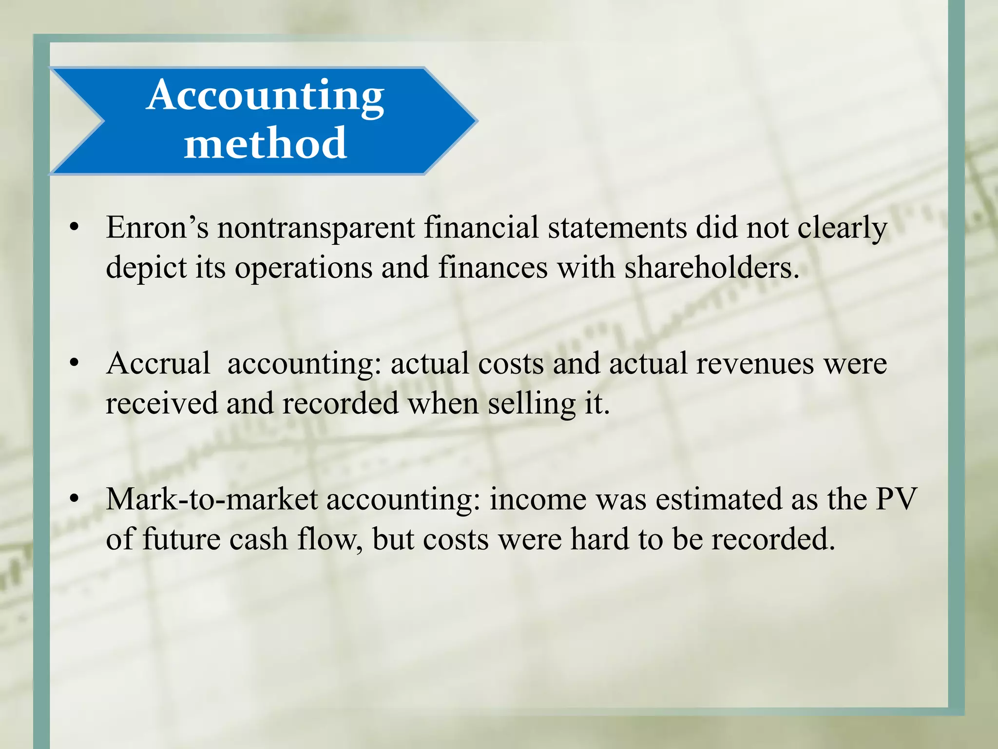 Accounting
method
• Enron’s nontransparent financial statements did not clearly
depict its operations and finances with shareholders.
• Accrual accounting: actual costs and actual revenues were
received and recorded when selling it.
• Mark-to-market accounting: income was estimated as the PV
of future cash flow, but costs were hard to be recorded.