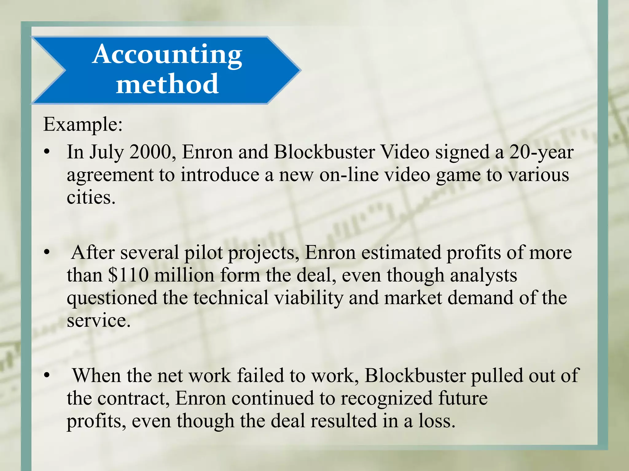 Example:
• In July 2000, Enron and Blockbuster Video signed a 20-year
agreement to introduce a new on-line video game to various
cities.
• After several pilot projects, Enron estimated profits of more
than $110 million form the deal, even though analysts
questioned the technical viability and market demand of the
service.
• When the net work failed to work, Blockbuster pulled out of
the contract, Enron continued to recognized future
profits, even though the deal resulted in a loss.
Accounting
method