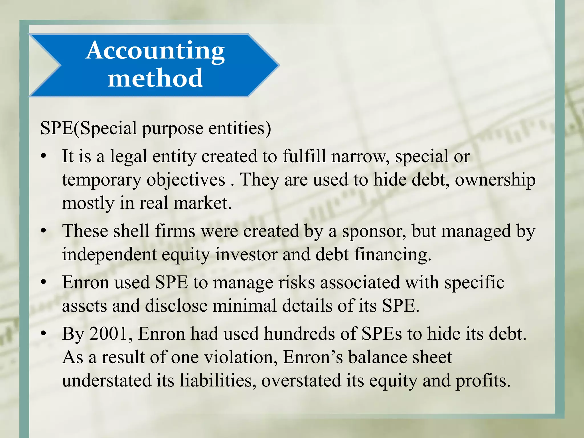 SPE(Special purpose entities)
• It is a legal entity created to fulfill narrow, special or
temporary objectives . They are used to hide debt, ownership
mostly in real market.
• These shell firms were created by a sponsor, but managed by
independent equity investor and debt financing.
• Enron used SPE to manage risks associated with specific
assets and disclose minimal details of its SPE.
• By 2001, Enron had used hundreds of SPEs to hide its debt.
As a result of one violation, Enron’s balance sheet
understated its liabilities, overstated its equity and profits.
Accounting
method