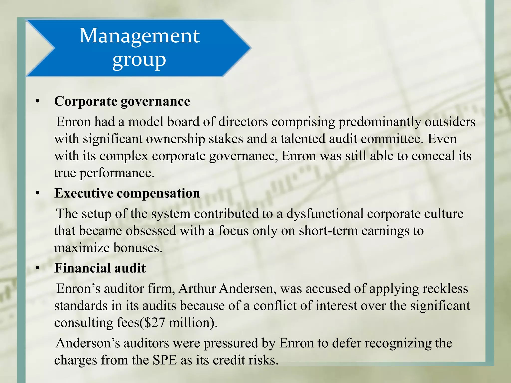 Management
group
• Corporate governance
Enron had a model board of directors comprising predominantly outsiders
with significant ownership stakes and a talented audit committee. Even
with its complex corporate governance, Enron was still able to conceal its
true performance.
• Executive compensation
The setup of the system contributed to a dysfunctional corporate culture
that became obsessed with a focus only on short-term earnings to
maximize bonuses.
• Financial audit
Enron’s auditor firm, Arthur Andersen, was accused of applying reckless
standards in its audits because of a conflict of interest over the significant
consulting fees($27 million).
Anderson’s auditors were pressured by Enron to defer recognizing the
charges from the SPE as its credit risks.
