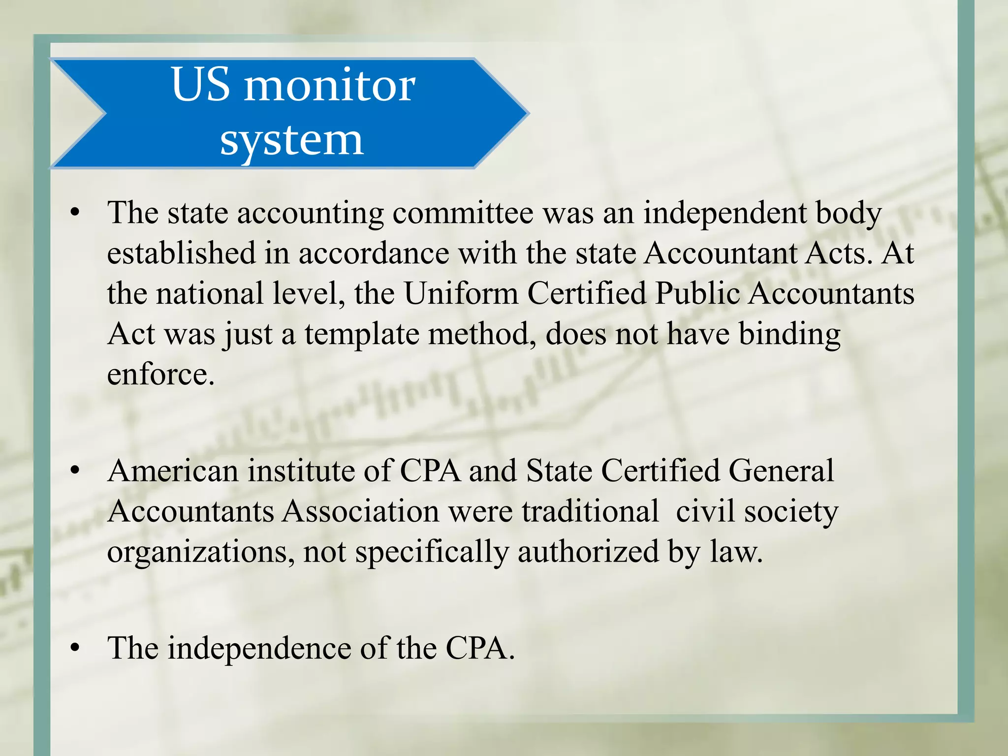 US monitor
system
• The state accounting committee was an independent body
established in accordance with the state Accountant Acts. At
the national level, the Uniform Certified Public Accountants
Act was just a template method, does not have binding
enforce.
• American institute of CPA and State Certified General
Accountants Association were traditional civil society
organizations, not specifically authorized by law.
• The independence of the CPA.